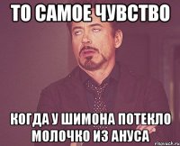 то самое чувство когда у Шимона потекло молочко из ануса