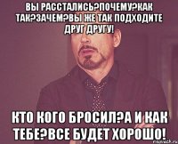 Вы расстались?Почему?Как так?Зачем?Вы же так подходите друг другу! Кто кого бросил?А и как тебе?Все будет хорошо!