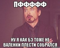 Пффффф Ну я как бэ тоже не валенки плести собрался