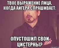 твое выражение лица, когда Айгера спрашивает: Опустошил свои цистерны?