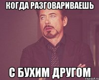 Когда разговариваешь С бухим другом