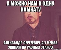 А можно нам в одну комнату Александр Сергеевич, а у меняя экипаж на разных этажах