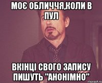 моє обличчя,коли в пул вкінці свого запису пишуть "анонімно"