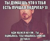 Ты думаешь,что у тебя есть лучшая подруга?*)) Иди убейся на хуй....Ты ошиблась..тебе нашлась замена детка)))