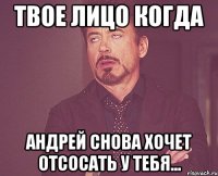 твое лицо когда андрей снова хочет отсосать у тебя...