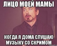 Лицо моей мамы Когда я дома слушаю музыку со скримом