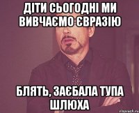 Діти сьогодні ми вивчаємо Євразію Блять, заєбала тупа шлюха