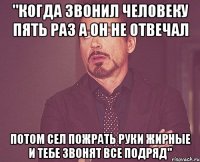 "когда звонил человеку пять раз а он не отвечал потом сел пожрать руки жирные и тебе звонят все подряд"