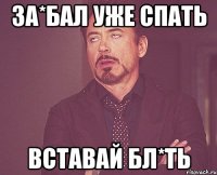 ЗА*БАЛ УЖЕ СПАТЬ ВСТАВАЙ БЛ*ТЬ