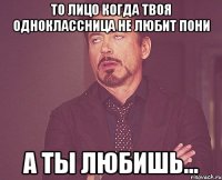 То лицо когда твоя одноклассница не любит пони а ты любишь...