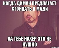 когда диман предлагает сгонцать в мади аа тебе нахер это не нужно