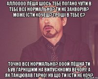 АЛЛОООО ЛЁША ШОСЬ ТЕБЕ ПОГАНО ЧУТИ В ТЕБЕ ВСЕ НОРМАЛЬНО? ТИ НЕ ЗАХВОРІВ? МОЖЕ ЇСТИ ХОЧЕШ? ГРОШІ В ТЕБЕ Є? ТОЧНО ВСЕ НОРМАЛЬНО? ОООЙ ЛЁШКА ТИ БУВ ГАРНІШИМ НА ВИПУСКНОМУ ВЕЧОРІ! А ЯК ТАНЦЮВАВ ГАРНО! НУ ЩО ТИ ЇСТИ НЕ ХОЧ?