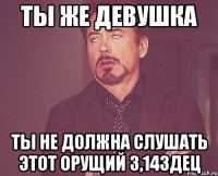 Ты же девушка ты не должна слушать этот орущий 3,14здец