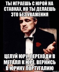 ты играешь с юрой на ставках, но ты делаешь это без уважения целуй юру, переходи в металл к юре, вернись в юрину португалию