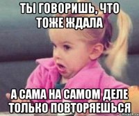 Ты говоришь, что тоже ждала А сама на самом деле только повторяешься