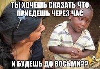 ты хочешь сказать что приедешь через час и будешь до восьми??