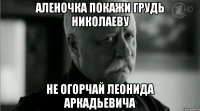 Аленочка покажи грудь николаеву не огорчай леонида аркадьевича