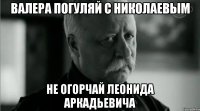 валера погуляй с николаевым не огорчай леонида аркадьевича