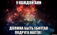 У каждой ани Должна быть ебнутая подруга настя)*