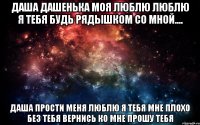 Даша Дашенька Моя люблю люблю я тебя будь рядышком со мной.... Даша прости меня Люблю я тебя мне плохо без тебя вернись ко мне прошу тебя