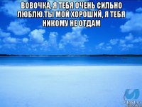 Вовочка, я тебя очень сильно люблю.Ты мой хороший, я тебя никому не отдам 