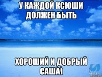 У каждой Ксюши должен быть Хороший и добрый Саша)