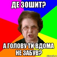 ДЕ ЗОШИТ? А ГОЛОВУ ТИ ВДОМА НЕ ЗАБУВ?