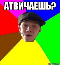 Атвичаешь? 