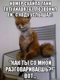 Номер скайпа Тани tatyanadr242 ,позвонил ей , с ходу услышал: "Как ты со мной разговариваешь?!" вот...