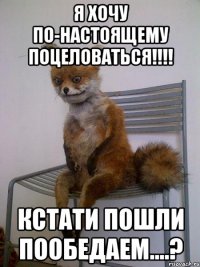 Я хочу по-настоящему поцеловаться!!!! Кстати пошли пообедаем....?