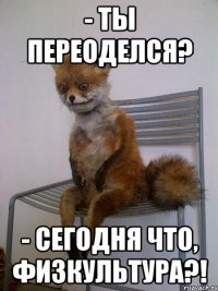 - Ты переоделся? - Сегодня что, физкультура?!