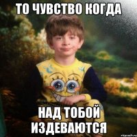 То чувство когда над тобой издеваются