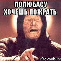 Полюбасу хочешь пожрать 