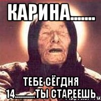 КАРИНА....... Тебе сёгдня 14..........ты стареешь