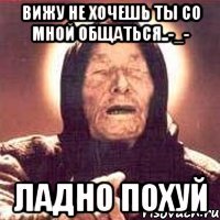 вижу не хочешь ты со мной общаться..-_- ладно похуй