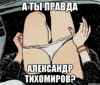 А ТЫ ПРАВДА АЛЕКСАНДР ТИХОМИРОВ?