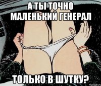 а ты точно маленький генерал только в шутку?