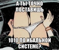 А ты точно поставишь 1010 по ибальной системе?