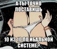 а ты точно поставишь 10 из 10 по ибальной системе?