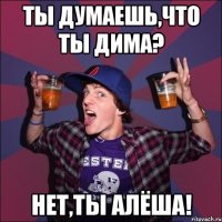 Ты думаешь,что ты Дима? Нет,ты Алёша!