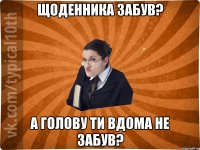 Щоденника забув? А голову ти вдома не забув?