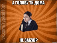 а голову ти дома не забув?