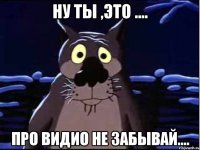 Ну ты ,это .... про видио не забывай....