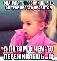 СНАЧАЛА ТЫ ГОВОРИШЬ, ЧТО ОН ТЕБЕ ПРОСТО НРАВИТСЯ А ПОТОМ О ЧЕМ-ТО ПЕРЕЖИВАЕШЬ...!?