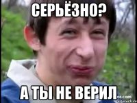 СЕРЬЁЗНО? А ТЫ НЕ ВЕРИЛ