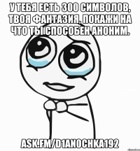 у тебя есть 300 символов, твоя фантазия, покажи на что ты способен аноним. ask.fm/d1an0chka192