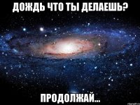 Дождь что ты делаешь? Продолжай...