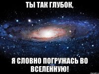 Ты так глубок, Я словно погружась во Вселенную!