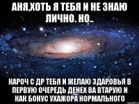 Аня,хоть я тебя и не знаю лично. Но.. КАРОЧ С ДР ТЕБЯ И ЖЕЛАЮ ЗДАРОВЬЯ В ПЕРВУЮ ОЧЕРЕДЬ ДЕНЕХ ВА ВТАРУЮ И КАК БОНУС УХАЖОРА НОРМАЛЬНОГО