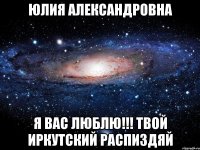 Юлия Александровна Я Вас люблю!!! твой Иркутский распиздяй